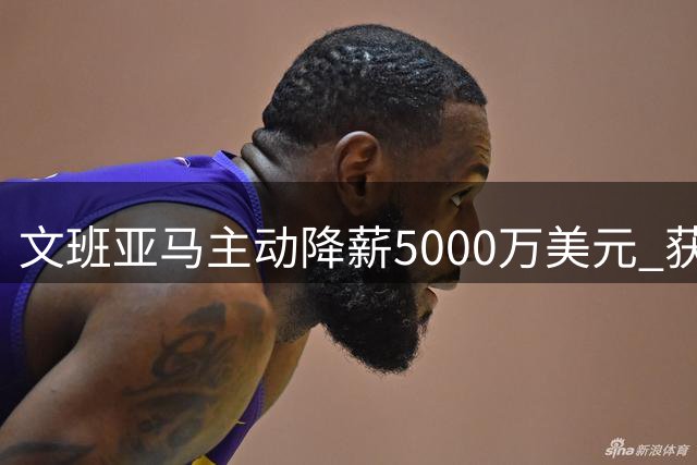 文班亚马主动降薪5000万美元 获耐克天价代言重塑商业版图